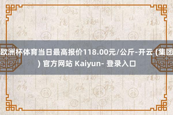 欧洲杯体育当日最高报价118.00元/公斤-开云 (集团) 官方网站 Kaiyun- 登录入口