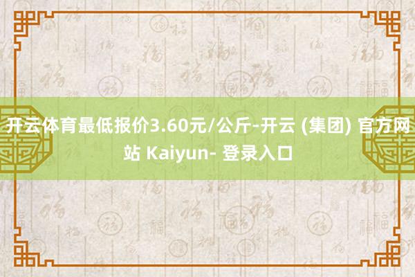 开云体育最低报价3.60元/公斤-开云 (集团) 官方网站 Kaiyun- 登录入口