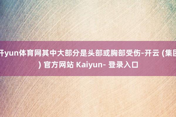 开yun体育网其中大部分是头部或胸部受伤-开云 (集团) 官方网站 Kaiyun- 登录入口