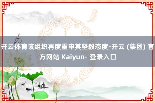 开云体育该组织再度重申其坚毅态度-开云 (集团) 官方网站 Kaiyun- 登录入口