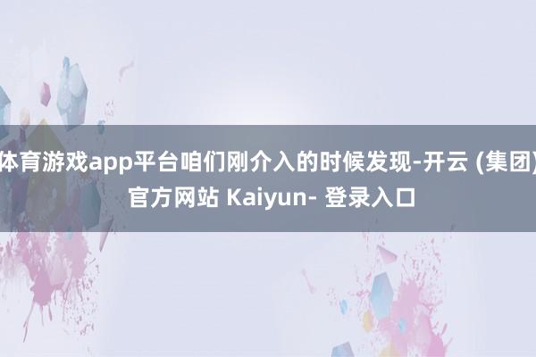体育游戏app平台咱们刚介入的时候发现-开云 (集团) 官方网站 Kaiyun- 登录入口