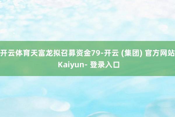 开云体育天富龙拟召募资金79-开云 (集团) 官方网站 Kaiyun- 登录入口
