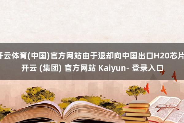 开云体育(中国)官方网站由于退却向中国出口H20芯片-开云 (集团) 官方网站 Kaiyun- 登录入口