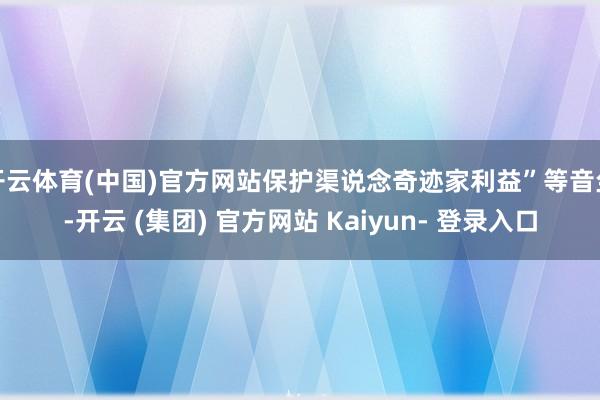 开云体育(中国)官方网站保护渠说念奇迹家利益”等音尘-开云 (集团) 官方网站 Kaiyun- 登录入口
