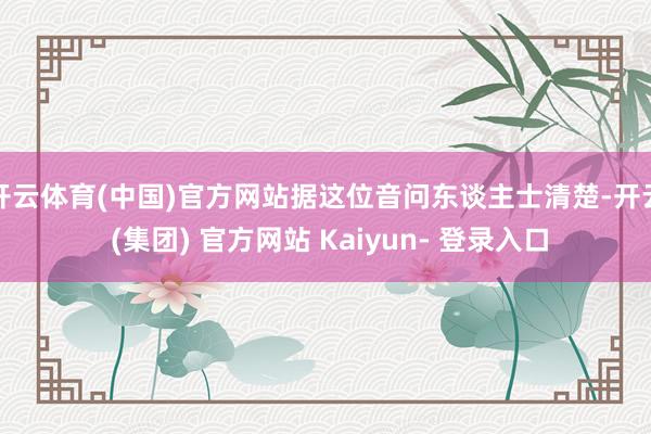 开云体育(中国)官方网站据这位音问东谈主士清楚-开云 (集团) 官方网站 Kaiyun- 登录入口