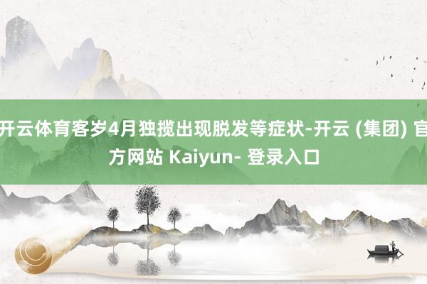 开云体育客岁4月独揽出现脱发等症状-开云 (集团) 官方网站 Kaiyun- 登录入口
