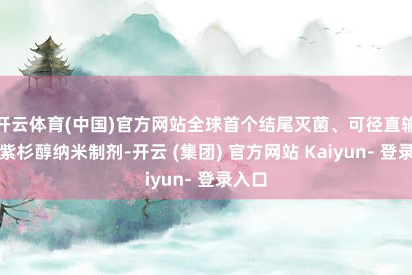 开云体育(中国)官方网站全球首个结尾灭菌、可径直输注的紫杉醇纳米制剂-开云 (集团) 官方网站 Kaiyun- 登录入口