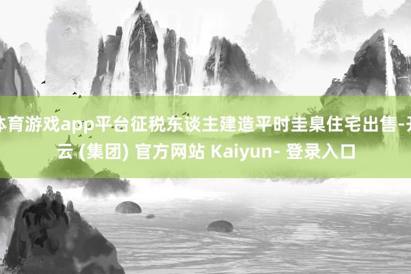 体育游戏app平台征税东谈主建造平时圭臬住宅出售-开云 (集团) 官方网站 Kaiyun- 登录入口