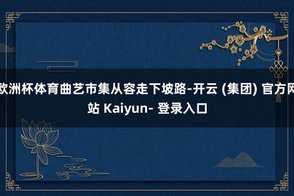 欧洲杯体育曲艺市集从容走下坡路-开云 (集团) 官方网站 Kaiyun- 登录入口