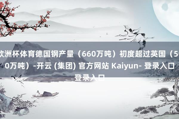 欧洲杯体育德国钢产量（660万吨）初度超过英国（500万吨）-开云 (集团) 官方网站 Kaiyun- 登录入口