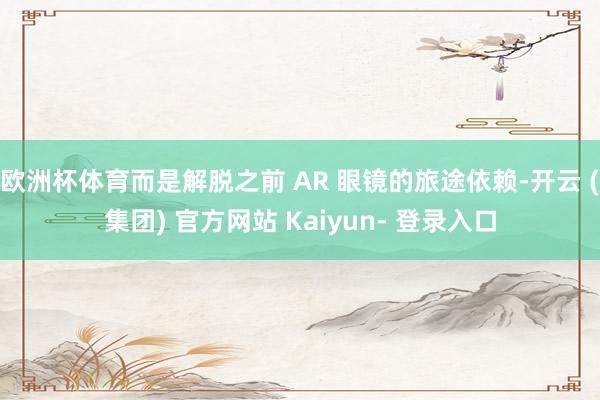 欧洲杯体育而是解脱之前 AR 眼镜的旅途依赖-开云 (集团) 官方网站 Kaiyun- 登录入口