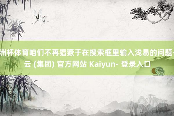 欧洲杯体育咱们不再猖獗于在搜索框里输入浅易的问题-开云 (集团) 官方网站 Kaiyun- 登录入口