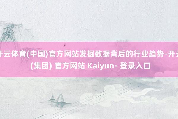开云体育(中国)官方网站发掘数据背后的行业趋势-开云 (集团) 官方网站 Kaiyun- 登录入口