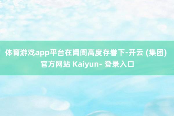 体育游戏app平台　　在阛阓高度存眷下-开云 (集团) 官方网站 Kaiyun- 登录入口