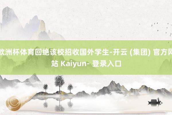 欧洲杯体育回绝该校招收国外学生-开云 (集团) 官方网站 Kaiyun- 登录入口