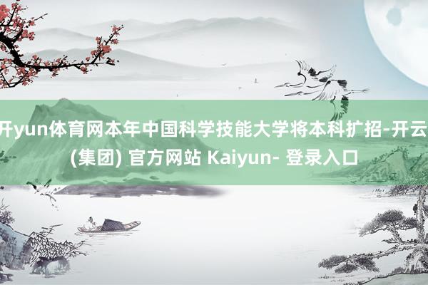 开yun体育网本年中国科学技能大学将本科扩招-开云 (集团) 官方网站 Kaiyun- 登录入口