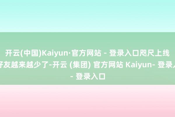 开云(中国)Kaiyun·官方网站 - 登录入口咫尺上线的好友越来越少了-开云 (集团) 官方网站 Kaiyun- 登录入口