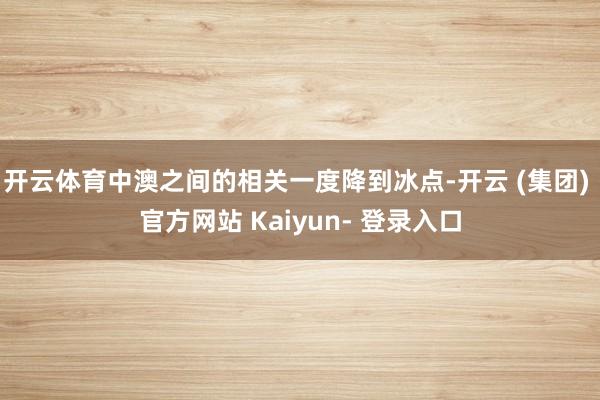开云体育中澳之间的相关一度降到冰点-开云 (集团) 官方网站 Kaiyun- 登录入口