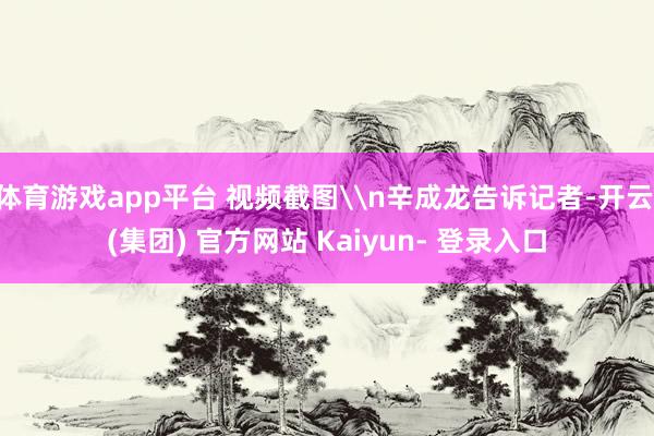 体育游戏app平台 视频截图\n辛成龙告诉记者-开云 (集团) 官方网站 Kaiyun- 登录入口