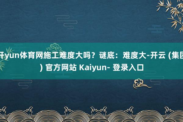 开yun体育网施工难度大吗？谜底：难度大-开云 (集团) 官方网站 Kaiyun- 登录入口