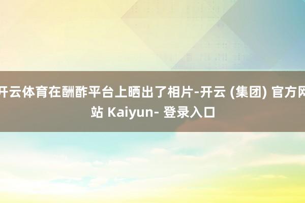 开云体育在酬酢平台上晒出了相片-开云 (集团) 官方网站 Kaiyun- 登录入口