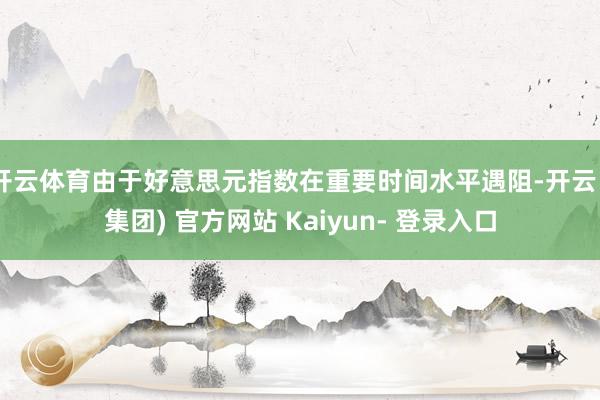 开云体育由于好意思元指数在重要时间水平遇阻-开云 (集团) 官方网站 Kaiyun- 登录入口