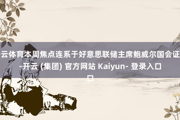 开云体育本周焦点连系于好意思联储主席鲍威尔国会证词-开云 (集团) 官方网站 Kaiyun- 登录入口