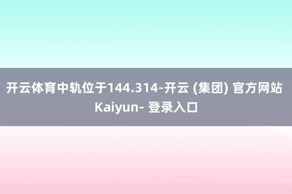 开云体育中轨位于144.314-开云 (集团) 官方网站 Kaiyun- 登录入口