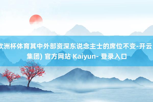 欧洲杯体育其中外部资深东说念主士的席位不变-开云 (集团) 官方网站 Kaiyun- 登录入口
