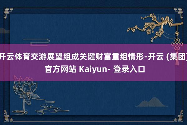 开云体育交游展望组成关键财富重组情形-开云 (集团) 官方网站 Kaiyun- 登录入口