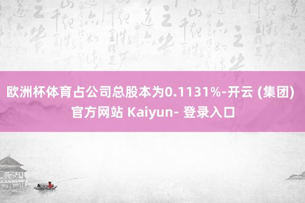 欧洲杯体育占公司总股本为0.1131%-开云 (集团) 官方网站 Kaiyun- 登录入口
