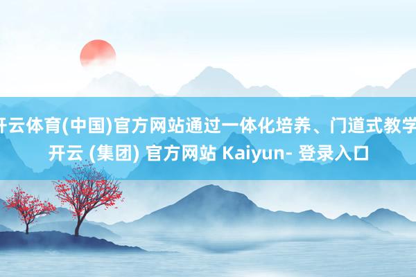 开云体育(中国)官方网站通过一体化培养、门道式教学-开云 (集团) 官方网站 Kaiyun- 登录入口