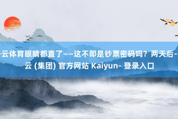 开云体育眼睛都直了——这不即是钞票密码吗？两天后-开云 (集团) 官方网站 Kaiyun- 登录入口