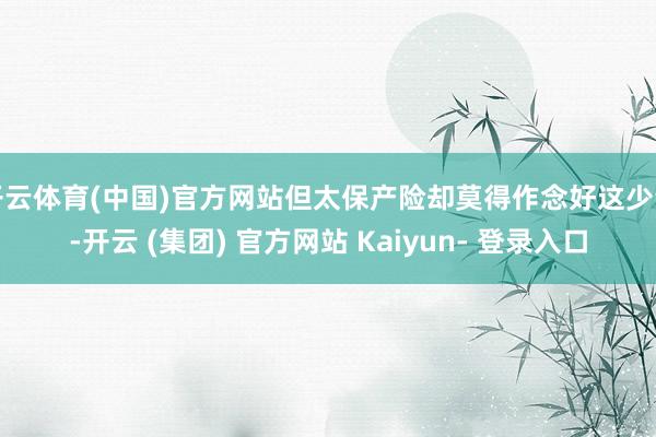 开云体育(中国)官方网站但太保产险却莫得作念好这少量-开云 (集团) 官方网站 Kaiyun- 登录入口