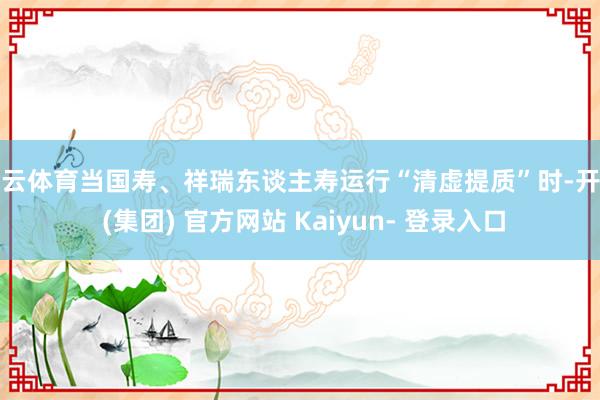 开云体育当国寿、祥瑞东谈主寿运行“清虚提质”时-开云 (集团) 官方网站 Kaiyun- 登录入口