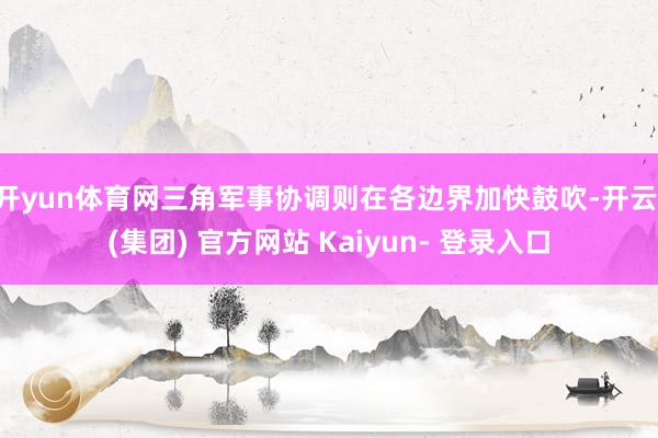 开yun体育网三角军事协调则在各边界加快鼓吹-开云 (集团) 官方网站 Kaiyun- 登录入口