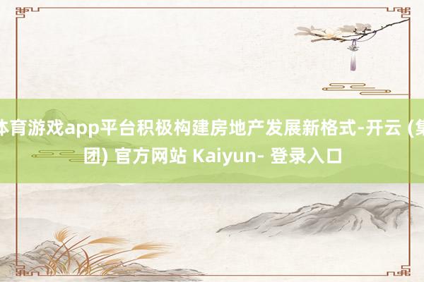 体育游戏app平台积极构建房地产发展新格式-开云 (集团) 官方网站 Kaiyun- 登录入口