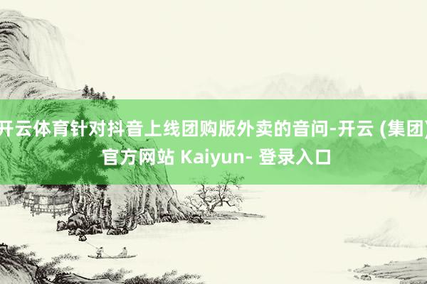 开云体育针对抖音上线团购版外卖的音问-开云 (集团) 官方网站 Kaiyun- 登录入口