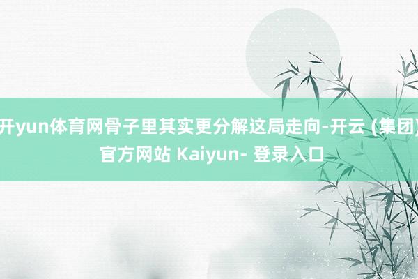 开yun体育网骨子里其实更分解这局走向-开云 (集团) 官方网站 Kaiyun- 登录入口