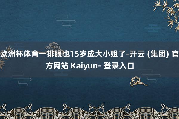 欧洲杯体育一排眼也15岁成大小姐了-开云 (集团) 官方网站 Kaiyun- 登录入口