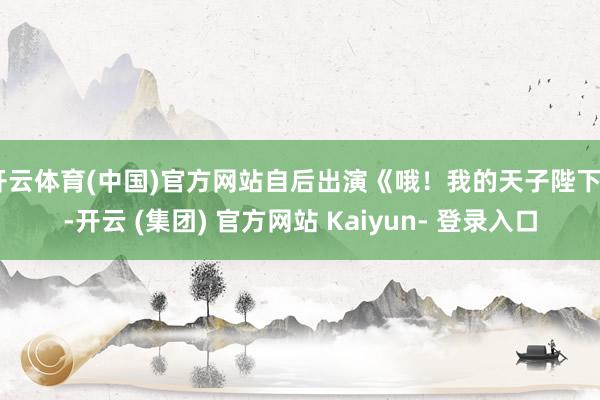 开云体育(中国)官方网站自后出演《哦！我的天子陛下》-开云 (集团) 官方网站 Kaiyun- 登录入口