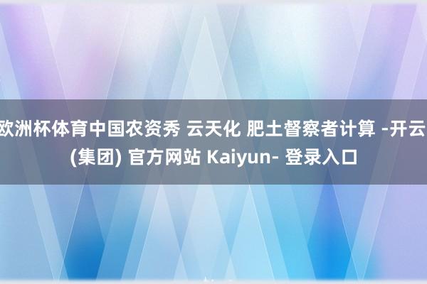 欧洲杯体育中国农资秀 云天化 肥土督察者计算 -开云 (集团) 官方网站 Kaiyun- 登录入口