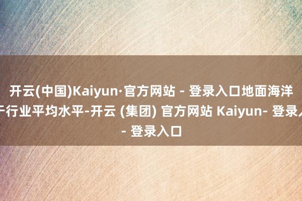 开云(中国)Kaiyun·官方网站 - 登录入口地面海洋高于行业平均水平-开云 (集团) 官方网站 Kaiyun- 登录入口