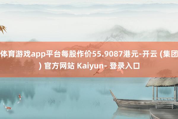 体育游戏app平台每股作价55.9087港元-开云 (集团) 官方网站 Kaiyun- 登录入口