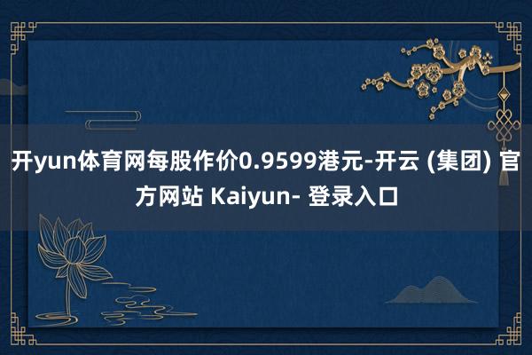 开yun体育网每股作价0.9599港元-开云 (集团) 官方网站 Kaiyun- 登录入口