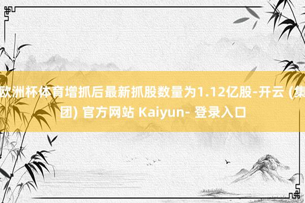 欧洲杯体育增抓后最新抓股数量为1.12亿股-开云 (集团) 官方网站 Kaiyun- 登录入口