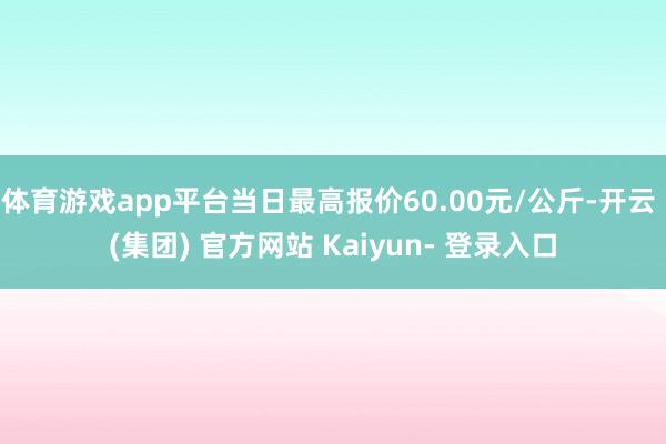 体育游戏app平台当日最高报价60.00元/公斤-开云 (集团) 官方网站 Kaiyun- 登录入口