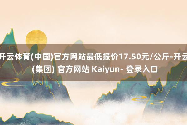 开云体育(中国)官方网站最低报价17.50元/公斤-开云 (集团) 官方网站 Kaiyun- 登录入口