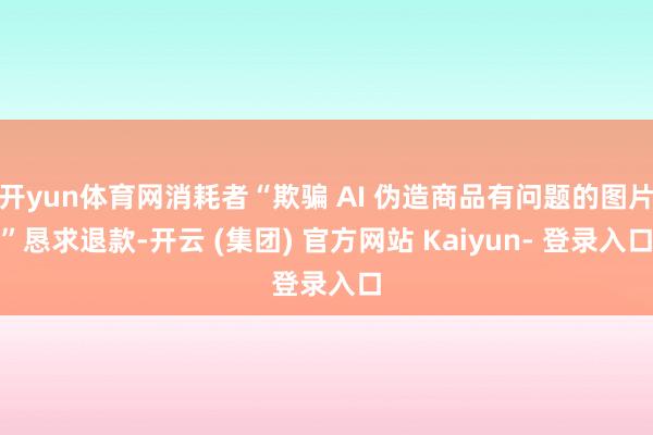 开yun体育网消耗者“欺骗 AI 伪造商品有问题的图片”恳求退款-开云 (集团) 官方网站 Kaiyun- 登录入口