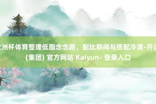 欧洲杯体育整理低脂念念路、配比期间与搭配冷漠-开云 (集团) 官方网站 Kaiyun- 登录入口